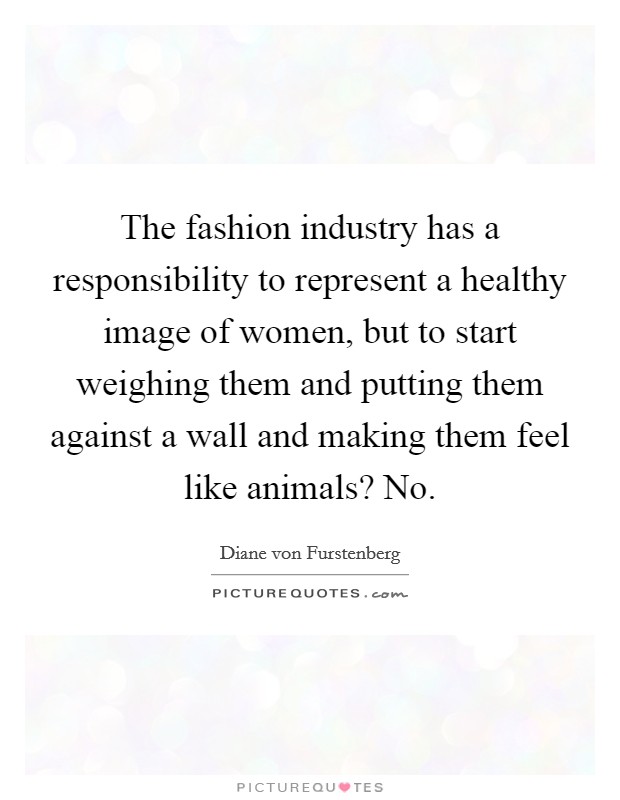 The fashion industry has a responsibility to represent a healthy image of women, but to start weighing them and putting them against a wall and making them feel like animals? No. Picture Quote #1