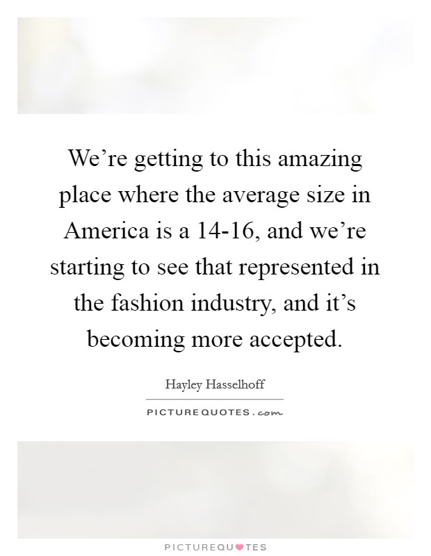 We're getting to this amazing place where the average size in America is a 14-16, and we're starting to see that represented in the fashion industry, and it's becoming more accepted. Picture Quote #1