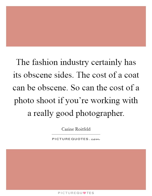 The fashion industry certainly has its obscene sides. The cost of a coat can be obscene. So can the cost of a photo shoot if you're working with a really good photographer. Picture Quote #1