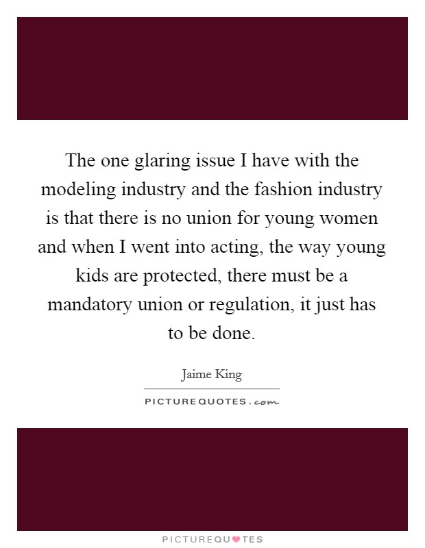 The one glaring issue I have with the modeling industry and the fashion industry is that there is no union for young women and when I went into acting, the way young kids are protected, there must be a mandatory union or regulation, it just has to be done. Picture Quote #1