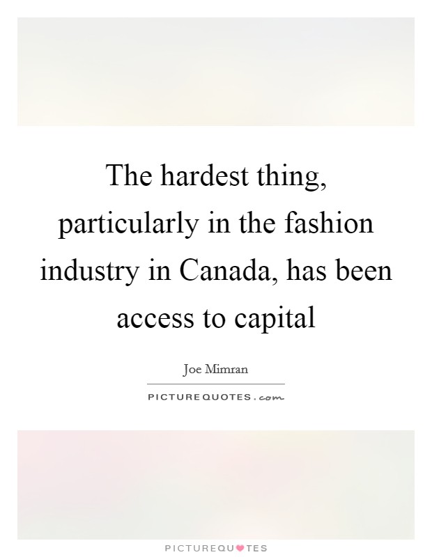 The hardest thing, particularly in the fashion industry in Canada, has been access to capital Picture Quote #1