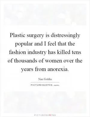 Plastic surgery is distressingly popular and I feel that the fashion industry has killed tens of thousands of women over the years from anorexia Picture Quote #1