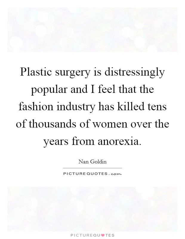 Plastic surgery is distressingly popular and I feel that the fashion industry has killed tens of thousands of women over the years from anorexia. Picture Quote #1
