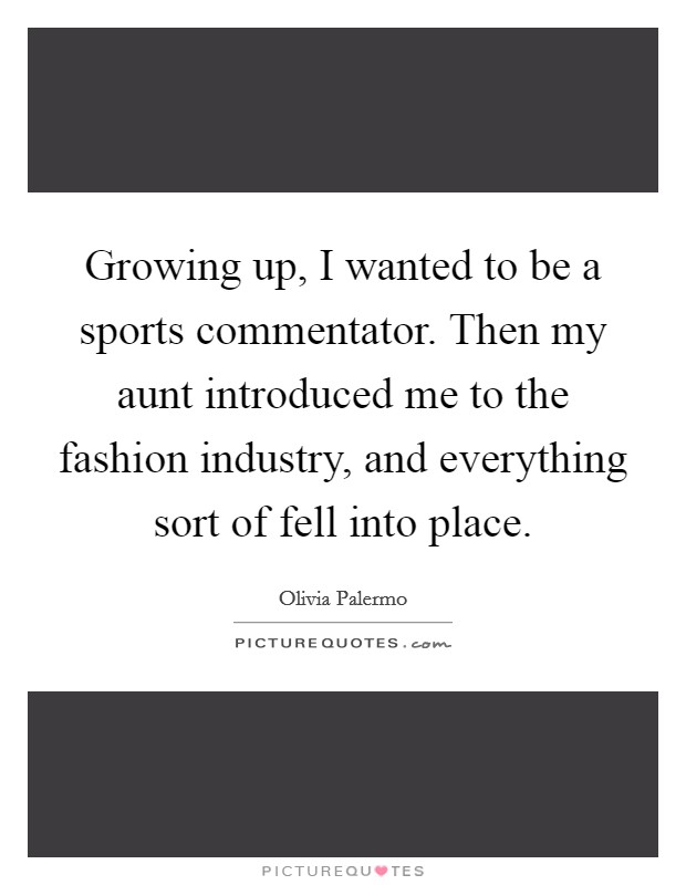 Growing up, I wanted to be a sports commentator. Then my aunt introduced me to the fashion industry, and everything sort of fell into place. Picture Quote #1