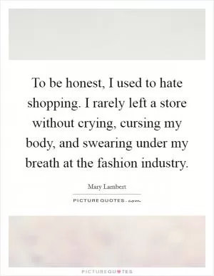 To be honest, I used to hate shopping. I rarely left a store without crying, cursing my body, and swearing under my breath at the fashion industry Picture Quote #1