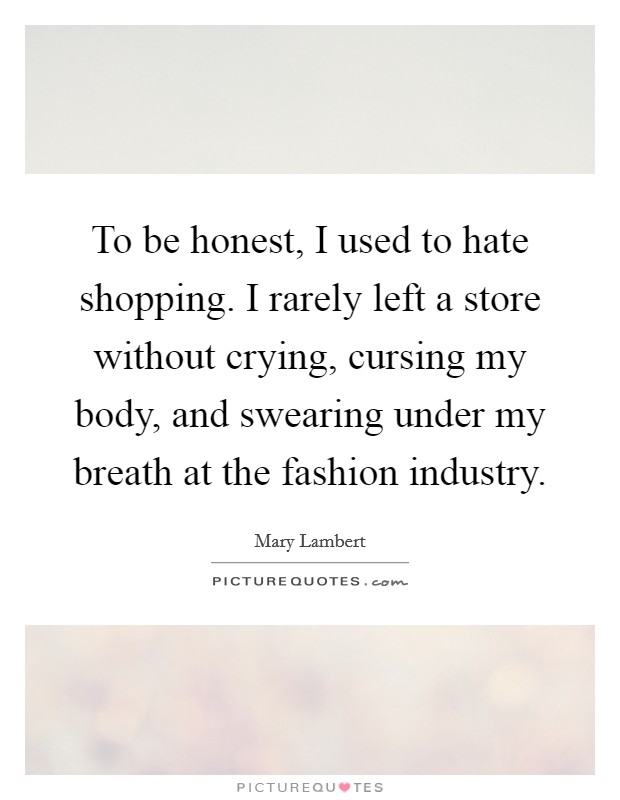 To be honest, I used to hate shopping. I rarely left a store without crying, cursing my body, and swearing under my breath at the fashion industry. Picture Quote #1