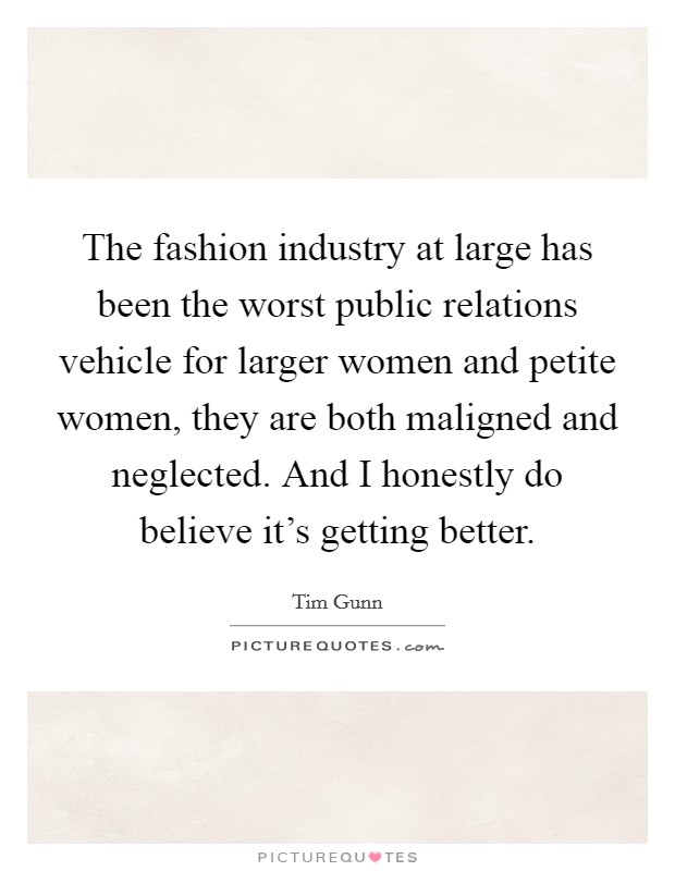 The fashion industry at large has been the worst public relations vehicle for larger women and petite women, they are both maligned and neglected. And I honestly do believe it's getting better. Picture Quote #1