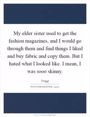 My elder sister used to get the fashion magazines, and I would go through them and find things I liked and buy fabric and copy them. But I hated what I looked like. I mean, I was sooo skinny Picture Quote #1
