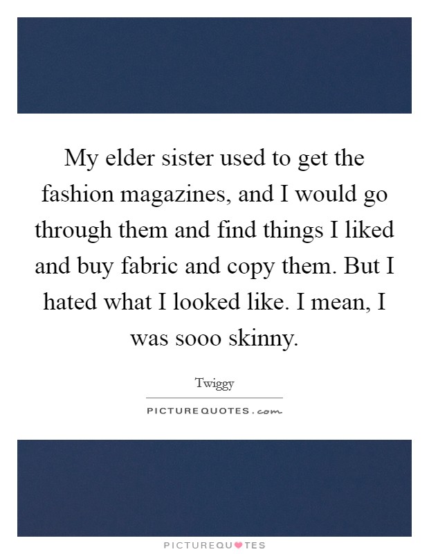 My elder sister used to get the fashion magazines, and I would go through them and find things I liked and buy fabric and copy them. But I hated what I looked like. I mean, I was sooo skinny. Picture Quote #1
