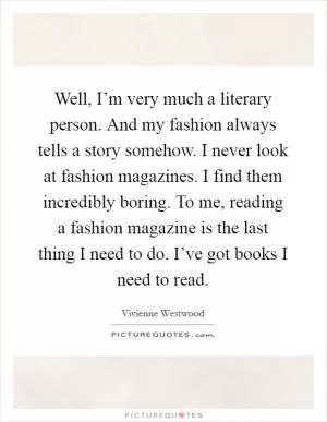 Well, I’m very much a literary person. And my fashion always tells a story somehow. I never look at fashion magazines. I find them incredibly boring. To me, reading a fashion magazine is the last thing I need to do. I’ve got books I need to read Picture Quote #1