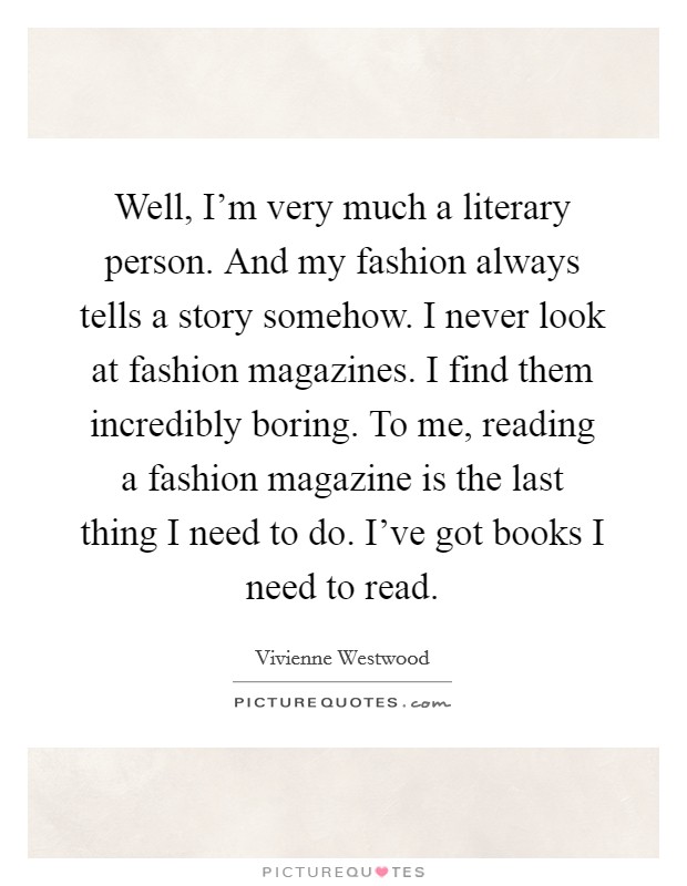 Well, I'm very much a literary person. And my fashion always tells a story somehow. I never look at fashion magazines. I find them incredibly boring. To me, reading a fashion magazine is the last thing I need to do. I've got books I need to read. Picture Quote #1