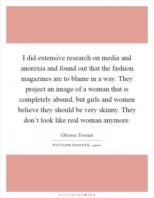 I did extensive research on media and anorexia and found out that the fashion magazines are to blame in a way. They project an image of a woman that is completely absurd, but girls and women believe they should be very skinny. They don’t look like real woman anymore Picture Quote #1