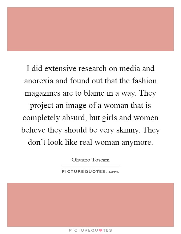 I did extensive research on media and anorexia and found out that the fashion magazines are to blame in a way. They project an image of a woman that is completely absurd, but girls and women believe they should be very skinny. They don't look like real woman anymore. Picture Quote #1