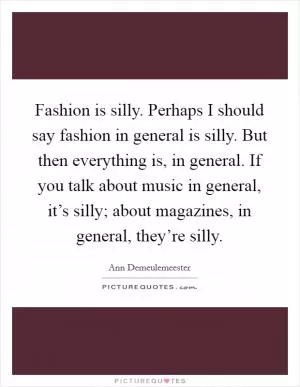 Fashion is silly. Perhaps I should say fashion in general is silly. But then everything is, in general. If you talk about music in general, it’s silly; about magazines, in general, they’re silly Picture Quote #1