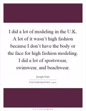 I did a lot of modeling in the U.K. A lot of it wasn’t high fashion because I don’t have the body or the face for high fashion modeling. I did a lot of sportswear, swimwear, and beachwear Picture Quote #1