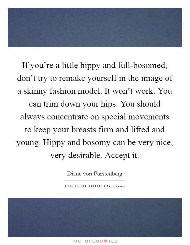 If you're a little hippy and full-bosomed, don't try to remake yourself in the image of a skinny fashion model. It won't work. You can trim down your hips. You should always concentrate on special movements to keep your breasts firm and lifted and young. Hippy and bosomy can be very nice, very desirable. Accept it. Picture Quote #1