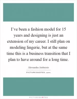 I’ve been a fashion model for 15 years and designing is just an extension of my career. I still plan on modeling lingerie, but at the same time this is a business transition that I plan to have around for a long time Picture Quote #1
