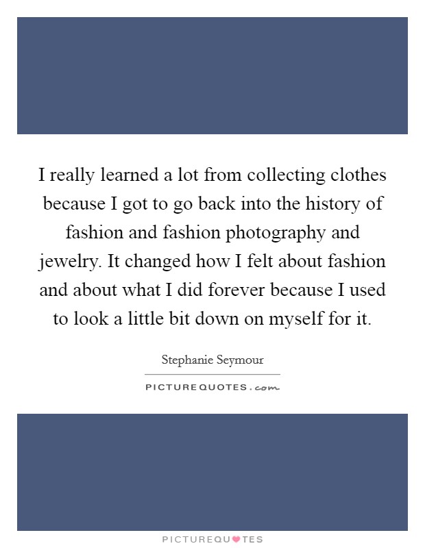 I really learned a lot from collecting clothes because I got to go back into the history of fashion and fashion photography and jewelry. It changed how I felt about fashion and about what I did forever because I used to look a little bit down on myself for it. Picture Quote #1
