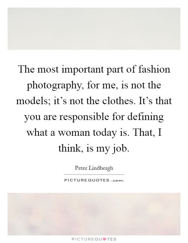 The most important part of fashion photography, for me, is not the models; it's not the clothes. It's that you are responsible for defining what a woman today is. That, I think, is my job. Picture Quote #1