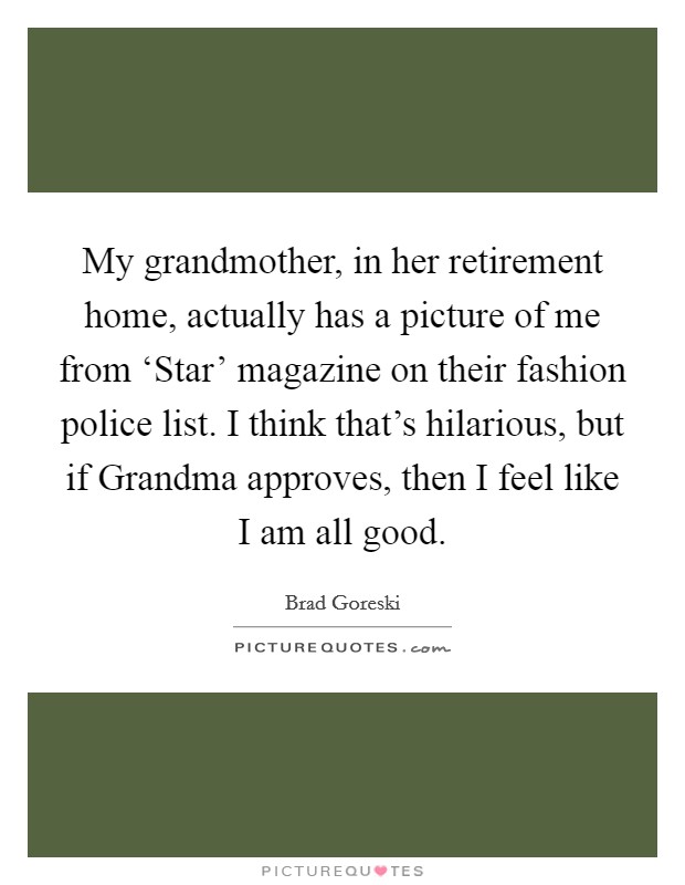 My grandmother, in her retirement home, actually has a picture of me from ‘Star' magazine on their fashion police list. I think that's hilarious, but if Grandma approves, then I feel like I am all good. Picture Quote #1