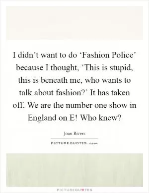 I didn’t want to do ‘Fashion Police’ because I thought, ‘This is stupid, this is beneath me, who wants to talk about fashion?’ It has taken off. We are the number one show in England on E! Who knew? Picture Quote #1
