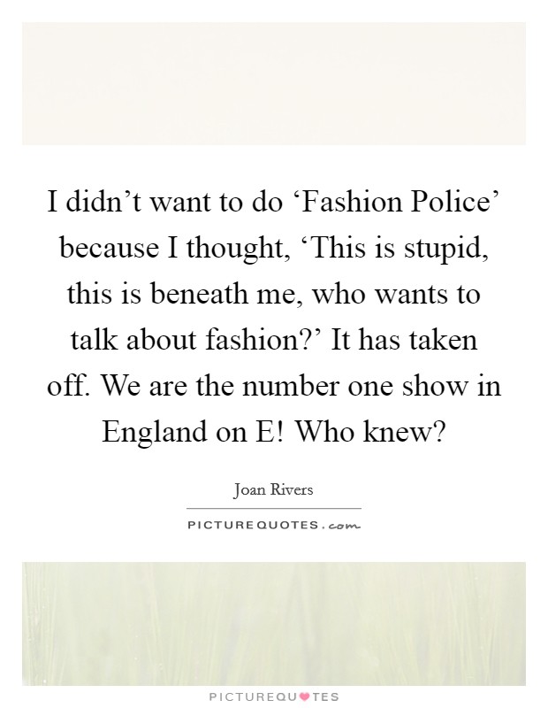 I didn't want to do ‘Fashion Police' because I thought, ‘This is stupid, this is beneath me, who wants to talk about fashion?' It has taken off. We are the number one show in England on E! Who knew? Picture Quote #1