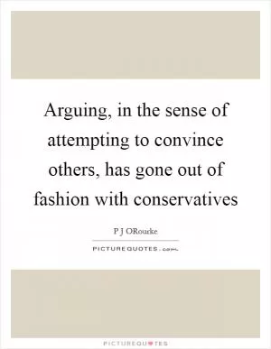 Arguing, in the sense of attempting to convince others, has gone out of fashion with conservatives Picture Quote #1