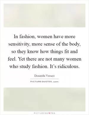 In fashion, women have more sensitivity, more sense of the body, so they know how things fit and feel. Yet there are not many women who study fashion. It’s ridiculous Picture Quote #1