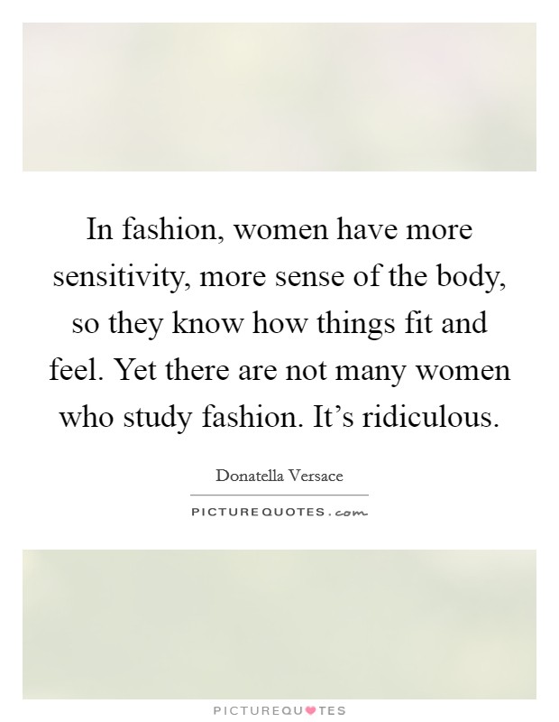 In fashion, women have more sensitivity, more sense of the body, so they know how things fit and feel. Yet there are not many women who study fashion. It's ridiculous. Picture Quote #1