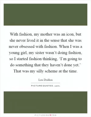 With fashion, my mother was an icon, but she never lived it in the sense that she was never obsessed with fashion. When I was a young girl, my sister wasn’t doing fashion, so I started fashion thinking, ‘I’m going to do something that they haven’t done yet.’ That was my silly scheme at the time Picture Quote #1