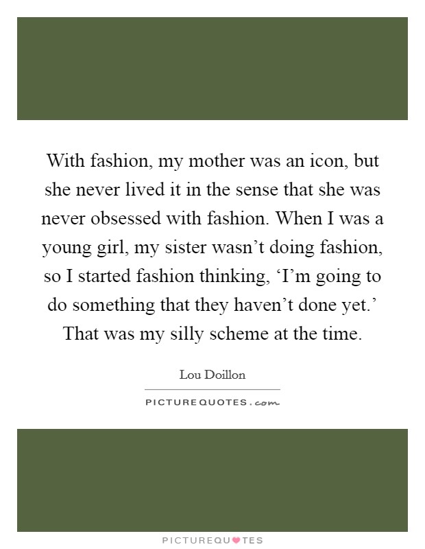 With fashion, my mother was an icon, but she never lived it in the sense that she was never obsessed with fashion. When I was a young girl, my sister wasn't doing fashion, so I started fashion thinking, ‘I'm going to do something that they haven't done yet.' That was my silly scheme at the time. Picture Quote #1