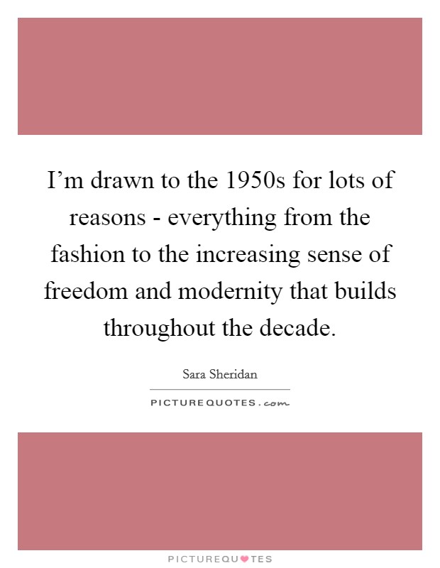 I'm drawn to the 1950s for lots of reasons - everything from the fashion to the increasing sense of freedom and modernity that builds throughout the decade. Picture Quote #1
