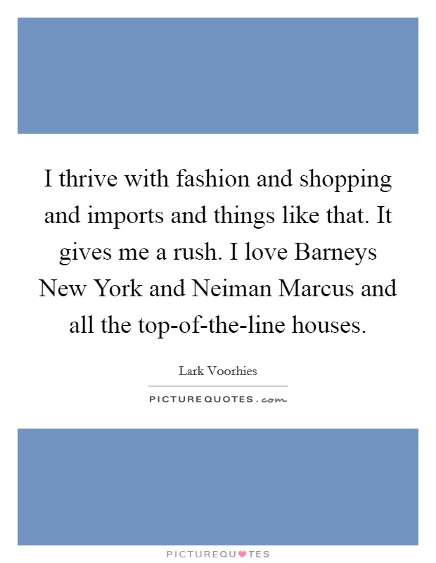 I thrive with fashion and shopping and imports and things like that. It gives me a rush. I love Barneys New York and Neiman Marcus and all the top-of-the-line houses. Picture Quote #1