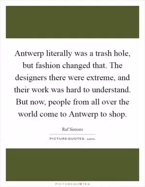 Antwerp literally was a trash hole, but fashion changed that. The designers there were extreme, and their work was hard to understand. But now, people from all over the world come to Antwerp to shop Picture Quote #1