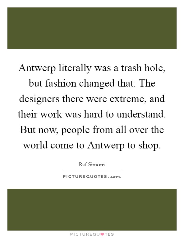Antwerp literally was a trash hole, but fashion changed that. The designers there were extreme, and their work was hard to understand. But now, people from all over the world come to Antwerp to shop. Picture Quote #1