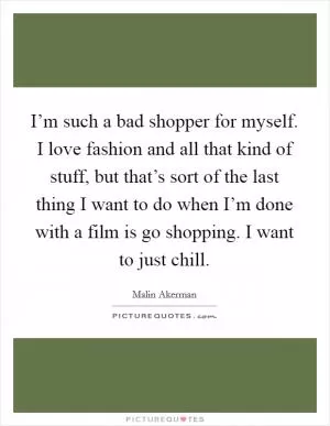 I’m such a bad shopper for myself. I love fashion and all that kind of stuff, but that’s sort of the last thing I want to do when I’m done with a film is go shopping. I want to just chill Picture Quote #1
