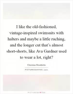 I like the old-fashioned, vintage-inspired swimsuits with halters and maybe a little ruching, and the longer cut that’s almost short-shorts, like Ava Gardner used to wear a lot, right? Picture Quote #1