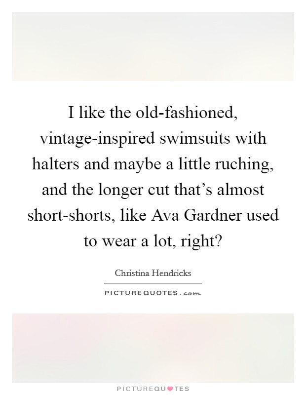 I like the old-fashioned, vintage-inspired swimsuits with halters and maybe a little ruching, and the longer cut that's almost short-shorts, like Ava Gardner used to wear a lot, right? Picture Quote #1