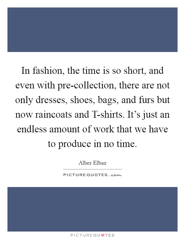 In fashion, the time is so short, and even with pre-collection, there are not only dresses, shoes, bags, and furs but now raincoats and T-shirts. It's just an endless amount of work that we have to produce in no time. Picture Quote #1