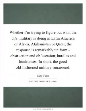 Whether I’m trying to figure out what the U.S. military is doing in Latin America or Africa, Afghanistan or Qatar, the response is remarkably uniform - obstruction and obfuscation, hurdles and hindrances. In short, the good old-fashioned military runaround Picture Quote #1