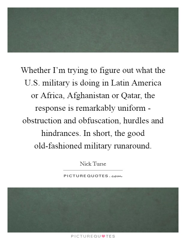 Whether I'm trying to figure out what the U.S. military is doing in Latin America or Africa, Afghanistan or Qatar, the response is remarkably uniform - obstruction and obfuscation, hurdles and hindrances. In short, the good old-fashioned military runaround. Picture Quote #1