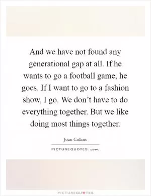 And we have not found any generational gap at all. If he wants to go a football game, he goes. If I want to go to a fashion show, I go. We don’t have to do everything together. But we like doing most things together Picture Quote #1