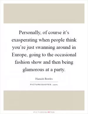 Personally, of course it’s exasperating when people think you’re just swanning around in Europe, going to the occasional fashion show and then being glamorous at a party Picture Quote #1