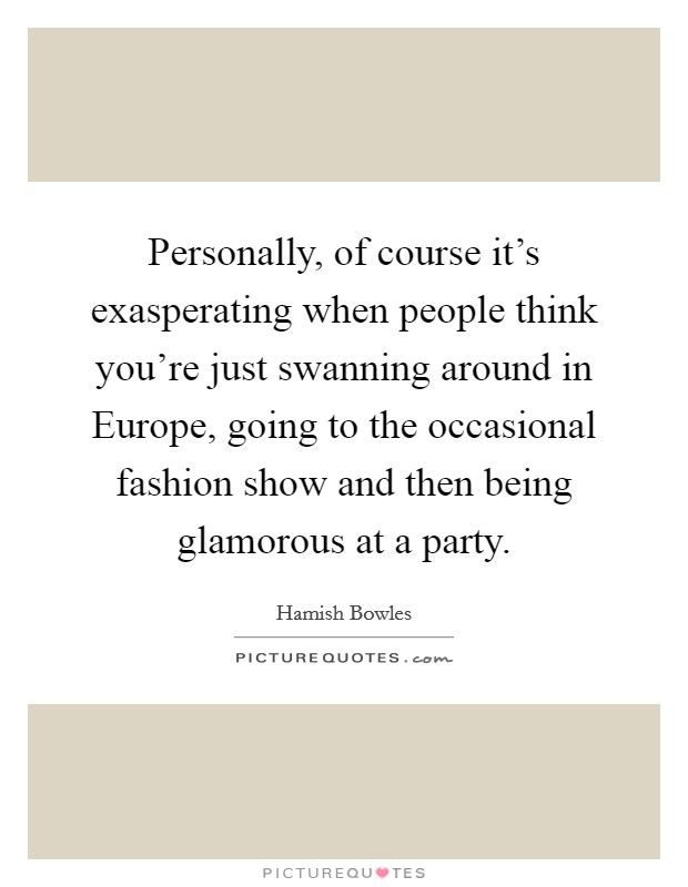 Personally, of course it’s exasperating when people think you’re just swanning around in Europe, going to the occasional fashion show and then being glamorous at a party Picture Quote #1