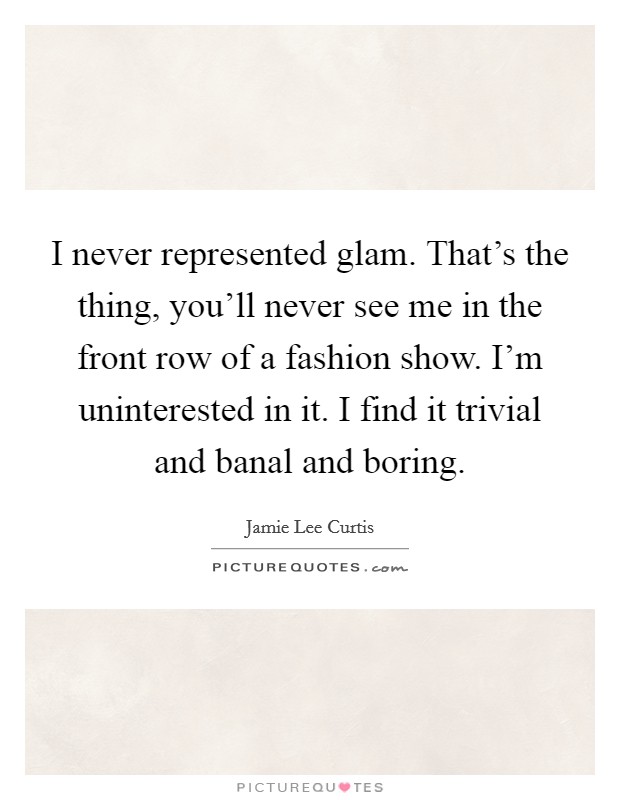 I never represented glam. That’s the thing, you’ll never see me in the front row of a fashion show. I’m uninterested in it. I find it trivial and banal and boring Picture Quote #1