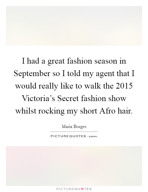 I had a great fashion season in September so I told my agent that I would really like to walk the 2015 Victoria’s Secret fashion show whilst rocking my short Afro hair Picture Quote #1
