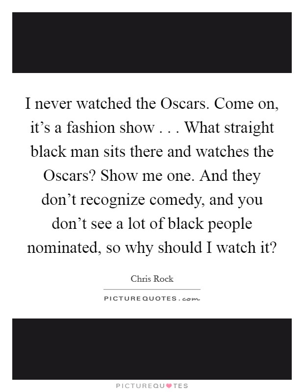 I never watched the Oscars. Come on, it’s a fashion show . . . What straight black man sits there and watches the Oscars? Show me one. And they don’t recognize comedy, and you don’t see a lot of black people nominated, so why should I watch it? Picture Quote #1