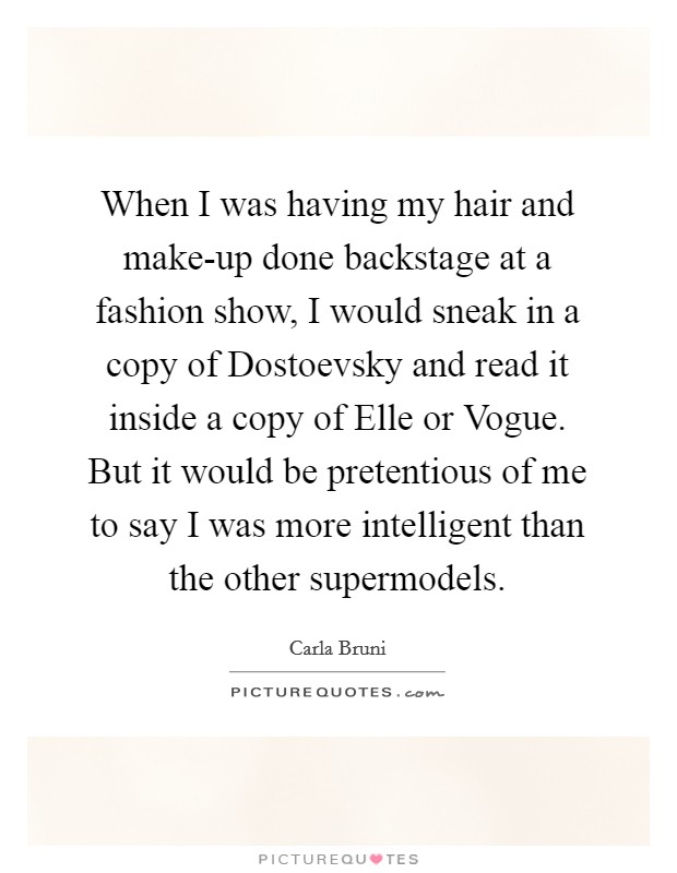 When I was having my hair and make-up done backstage at a fashion show, I would sneak in a copy of Dostoevsky and read it inside a copy of Elle or Vogue. But it would be pretentious of me to say I was more intelligent than the other supermodels Picture Quote #1