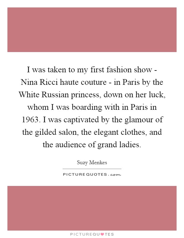 I was taken to my first fashion show - Nina Ricci haute couture - in Paris by the White Russian princess, down on her luck, whom I was boarding with in Paris in 1963. I was captivated by the glamour of the gilded salon, the elegant clothes, and the audience of grand ladies Picture Quote #1