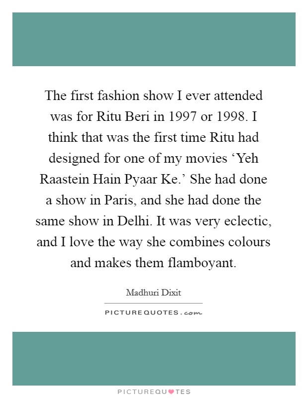The first fashion show I ever attended was for Ritu Beri in 1997 or 1998. I think that was the first time Ritu had designed for one of my movies ‘Yeh Raastein Hain Pyaar Ke.’ She had done a show in Paris, and she had done the same show in Delhi. It was very eclectic, and I love the way she combines colours and makes them flamboyant Picture Quote #1